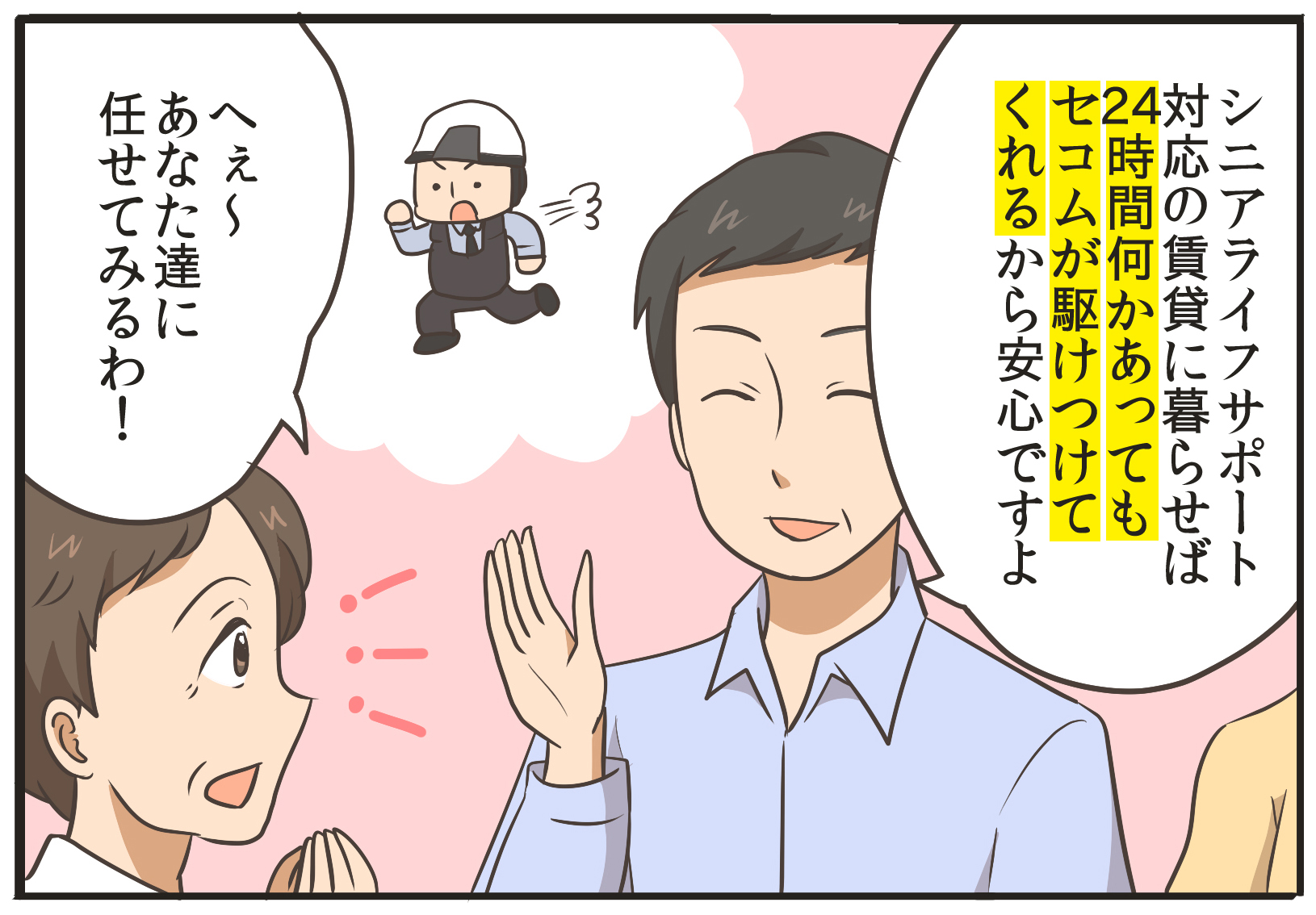 シニアライフサポート対応の賃貸に暮らせば、24時間何かあってもセコムが駆けつけてくれるから安心ですよ。へぇ~あなた達に任せてみるわ!