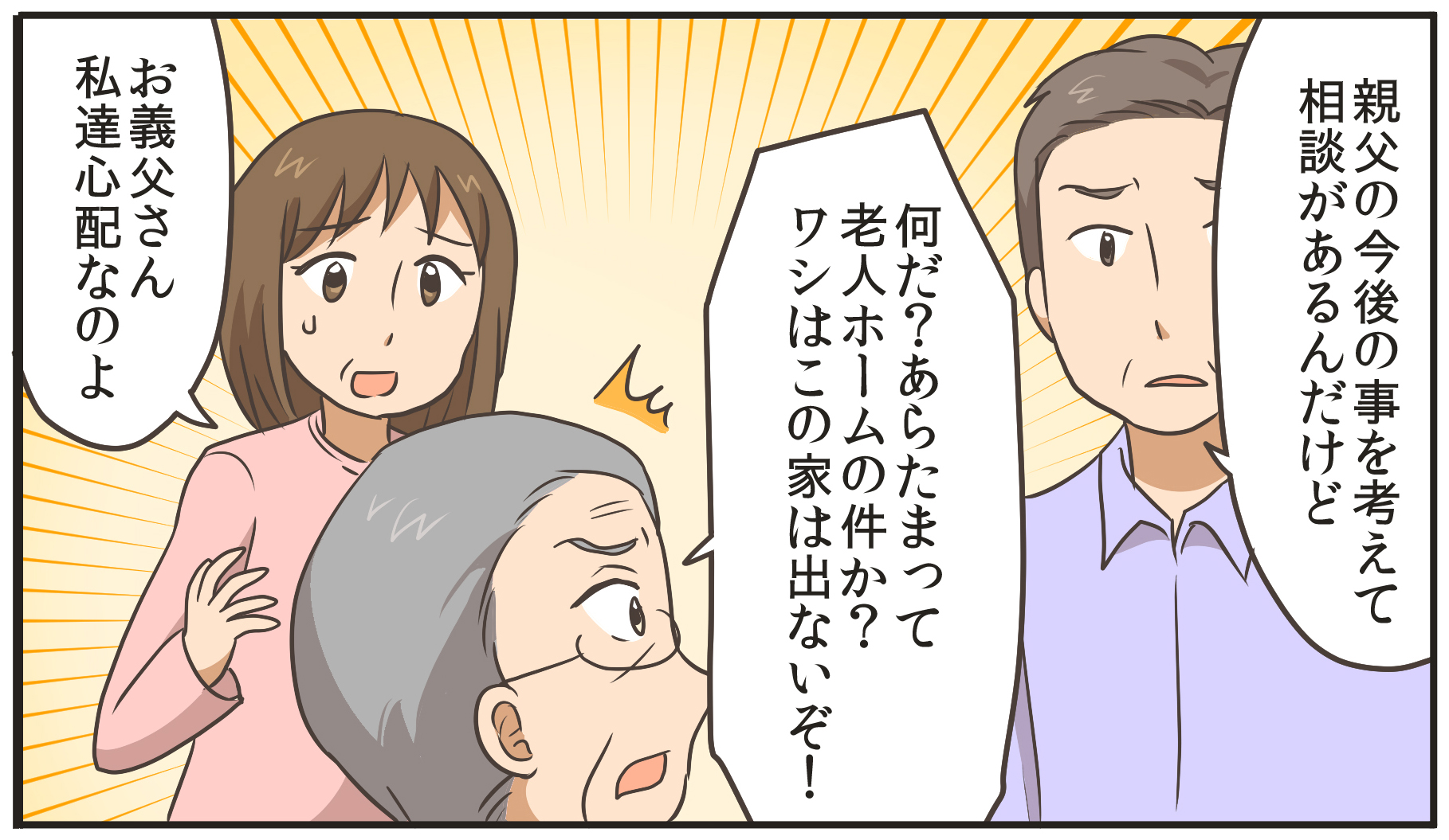 親父の今後の事を考えて相談があるんだけど。何だ?あらたまって。老人ホームの件か?ワシはこの家は出ないぞ!お義父さん、私達心配なのよ。